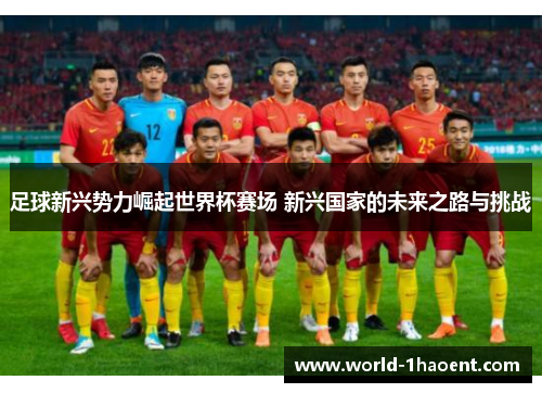 足球新兴势力崛起世界杯赛场 新兴国家的未来之路与挑战