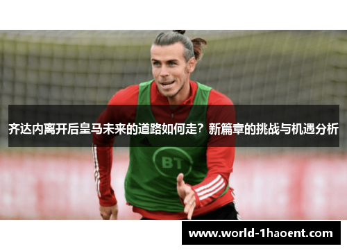齐达内离开后皇马未来的道路如何走？新篇章的挑战与机遇分析
