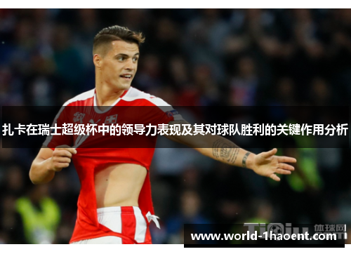 扎卡在瑞士超级杯中的领导力表现及其对球队胜利的关键作用分析