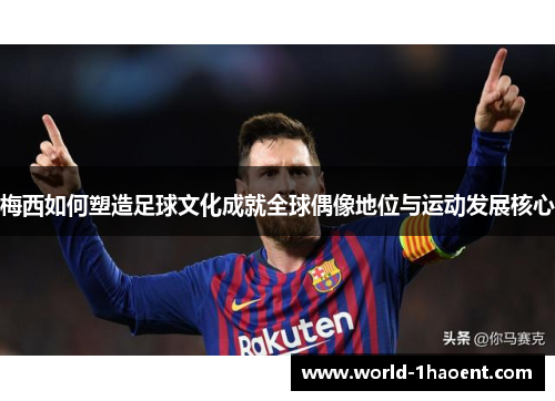 梅西如何塑造足球文化成就全球偶像地位与运动发展核心