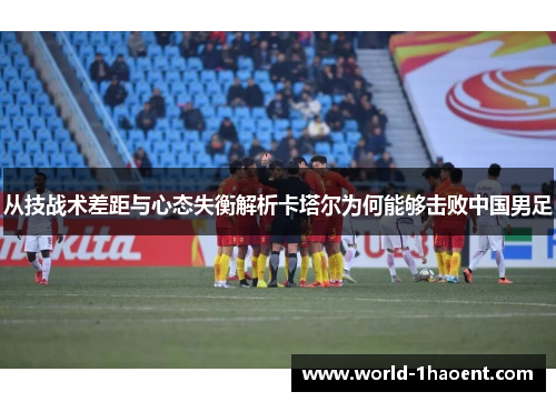 从技战术差距与心态失衡解析卡塔尔为何能够击败中国男足 从技战术差距与心态失衡解析卡塔尔为何能够击败中国男足