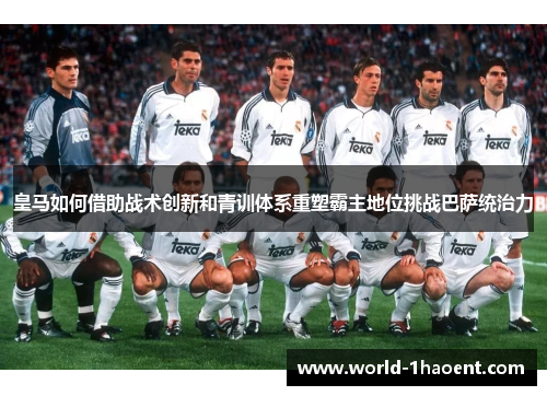 皇马如何借助战术创新和青训体系重塑霸主地位挑战巴萨统治力