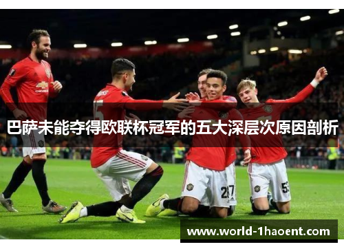 巴萨未能夺得欧联杯冠军的五大深层次原因剖析 巴萨未能夺得欧联杯冠军的五大深层次原因剖析