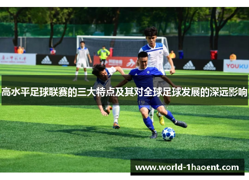 高水平足球联赛的三大特点及其对全球足球发展的深远影响 高水平足球联赛的三大特点及其对全球足球发展的深远影响